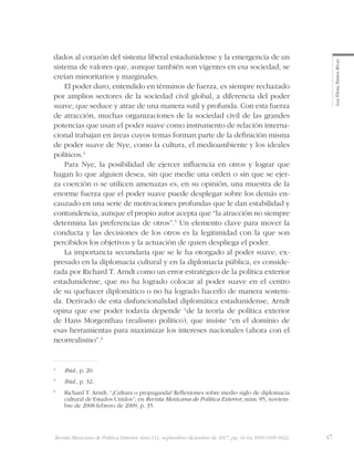 47Revista Mexicana de Política Exterior, núm 111, septiembre-diciembre de 2017, pp. 41-64, ISSN 0185-6022
LuzElenaBañosRivas
dados al corazón del sistema liberal estadunidense y la emergencia de un
sistema de valores que, aunque también son vigentes en esa sociedad, se
creían minoritarios y marginales.
El poder duro, entendido en términos de fuerza, es siempre rechazado
por amplios sectores de la sociedad civil global, a diferencia del poder
suave, que seduce y atrae de una manera sutil y profunda. Con esta fuerza
de atracción, muchas organizaciones de la sociedad civil de las grandes
potencias que usan el poder suave como instrumento de relación interna-
cional trabajan en áreas cuyos temas forman parte de la definición misma
de poder suave de Nye, como la cultura, el medioambiente y los ideales
políticos.4
Para Nye, la posibilidad de ejercer influencia en otros y lograr que
hagan lo que alguien desea, sin que medie una orden o sin que se ejer-
za coerción o se utilicen amenazas es, en su opinión, una muestra de la
enorme fuerza que el poder suave puede desplegar sobre los demás en-
cauzado en una serie de motivaciones profundas que le dan estabilidad y
contundencia, aunque el propio autor acepta que “la atracción no siempre
determina las preferencias de otros”.5
Un elemento clave para mover la
conducta y las decisiones de los otros es la legitimidad con la que son
percibidos los objetivos y la actuación de quien despliega el poder.
La importancia secundaria que se le ha otorgado al poder suave, ex-
presado en la diplomacia cultural y en la diplomacia pública, es conside-
rada por Richard T. Arndt como un error estratégico de la política exterior
estadunidense, que no ha logrado colocar al poder suave en el centro
de su quehacer diplomático o no ha logrado hacerlo de manera sosteni-
da. Derivado de esta disfuncionalidad diplomática estadunidense, Arndt
opina que ese poder todavía depende “de la teoría de política exterior
de Hans Morgenthau (realismo político), que insiste “en el dominio de
esas herramientas para maximizar los intereses nacionales (ahora con el
neorrealismo”.6
4
	 Ibid., p. 20.
5
	 Ibid., p. 32.
6
	 Richard T. Arndt, “¿Cultura o propaganda? Reflexiones sobre medio siglo de diplomacia
cultural de Estados Unidos”, en Revista Mexicana de Política Exterior, núm. 85, noviem-
bre de 2008-febrero de 2009, p. 35.
 