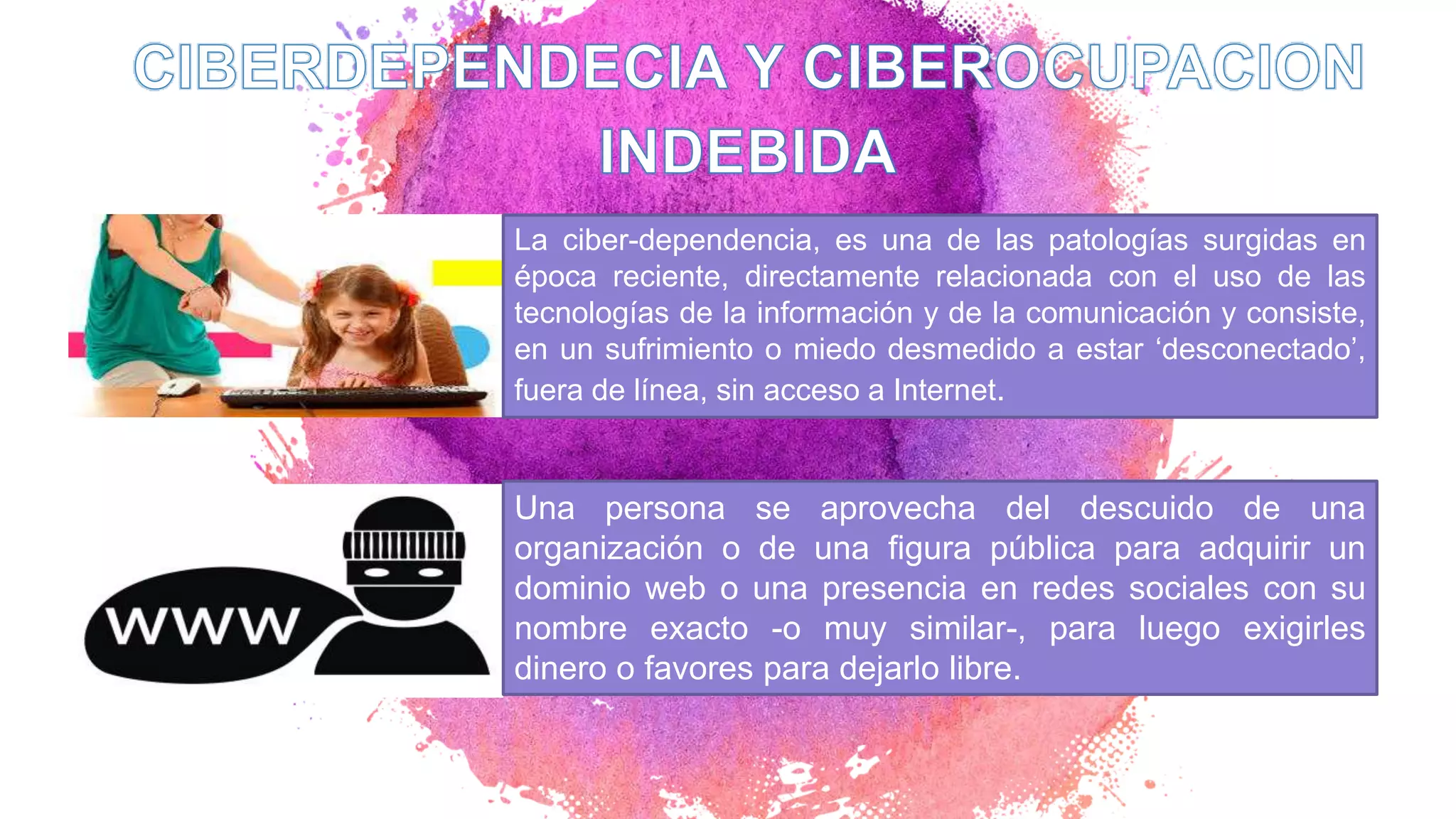 La ciber-dependencia, es una de las patologías surgidas en
época reciente, directamente relacionada con el uso de las
tecnologías de la información y de la comunicación y consiste,
en un sufrimiento o miedo desmedido a estar ‘desconectado’,
fuera de línea, sin acceso a Internet.
Una persona se aprovecha del descuido de una
organización o de una figura pública para adquirir un
dominio web o una presencia en redes sociales con su
nombre exacto -o muy similar-, para luego exigirles
dinero o favores para dejarlo libre.
 