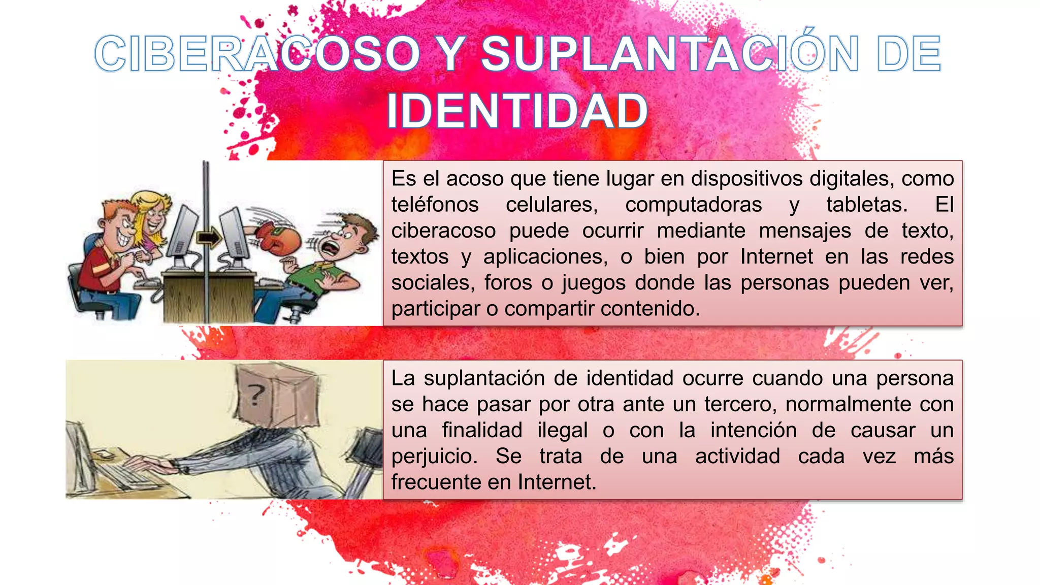Es el acoso que tiene lugar en dispositivos digitales, como
teléfonos celulares, computadoras y tabletas. El
ciberacoso puede ocurrir mediante mensajes de texto,
textos y aplicaciones, o bien por Internet en las redes
sociales, foros o juegos donde las personas pueden ver,
participar o compartir contenido.
La suplantación de identidad ocurre cuando una persona
se hace pasar por otra ante un tercero, normalmente con
una finalidad ilegal o con la intención de causar un
perjuicio. Se trata de una actividad cada vez más
frecuente en Internet.
 
