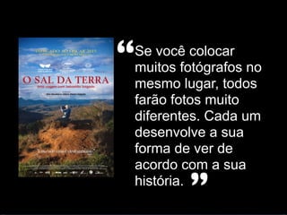 Se você colocar
muitos fotógrafos no
mesmo lugar, todos
farão fotos muito
diferentes. Cada um
desenvolve a sua
forma de ver de
acordo com a sua
história.
“
”
 