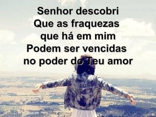 Senhor descobriSenhor descobri
Que as fraquezasQue as fraquezas
que há em mimque há em mim
Podem ser vencidasPodem ser vencidas
no poder do Teu amorno poder do Teu amor
 