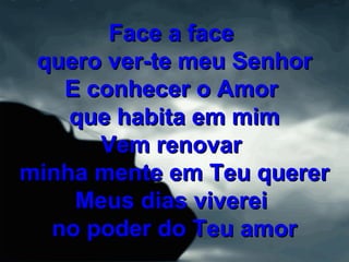Face a faceFace a face
quero ver-te meu Senhorquero ver-te meu Senhor
E conhecer o AmorE conhecer o Amor
que habita em mimque habita em mim
Vem renovarVem renovar
minha mente em Teu quererminha mente em Teu querer
Meus dias vivereiMeus dias viverei
no poder do Teu amorno poder do Teu amor
 