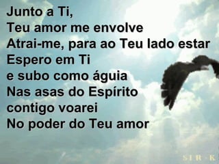 Junto a Ti,Junto a Ti,
Teu amor me envolveTeu amor me envolve
Atrai-me, para ao Teu lado estarAtrai-me, para ao Teu lado estar
Espero em TiEspero em Ti
e subo como águiae subo como águia
Nas asas do EspíritoNas asas do Espírito
contigo voareicontigo voarei
No poder do Teu amorNo poder do Teu amor
 