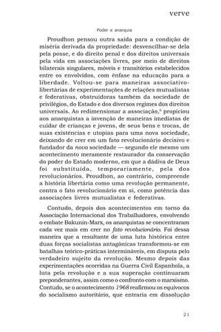 21
verve
Poder e anarquia
Proudhon pensou outra saída para a condição de
miséria derivada da propriedade: desvencilhar-se dela
pela posse, e do direito penal e dos direitos universais
pela vida em associações livres, por meio de direitos
bilaterais singulares, móveis e transitórios estabelecidos
entre os envolvidos, com ênfase na educação para a
liberdade. Voltou-se para maneiras associativo-
libertárias de experimentações de relações mutualistas
e federativas, obstruidoras também da sociedade de
privilégios, do Estado e dos diversos regimes dos direitos
universais. Ao redimensionar a associação,6
propiciou
aos anarquistas a invenção de maneiras imediatas de
cuidar de crianças e jovens, de seus bens e trocas, de
suas existências e utopias para uma nova sociedade,
deixando de crer em um fato revolucionário decisivo e
fundador da nova sociedade — segundo ele mesmo um
acontecimento meramente restaurador da conservação
do poder do Estado moderno, em que a dádiva de Deus
foi substituída, temporariamente, pela dos
revolucionários. Proudhon, ao contrário, compreende
a história libertária como uma revolução permanente,
contra o fato revolucionário em si, como potência das
associações livres mutualistas e federativas.
Contudo, depois dos acontecimentos em torno da
Associação Internacional dos Trabalhadores, envolvendo
o embate Bakunin-Marx, os anarquistas se concentraram
cada vez mais em crer no fato revolucionário. Foi dessa
maneira que a resultante de uma luta histórica entre
duas forças socialistas antagônicas transformou-se em
batalhas teórico-práticas intermináveis, em disputa pelo
verdadeiro sujeito da revolução. Mesmo depois das
experimentações ocorridas na Guerra Civil Espanhola, a
luta pela revolução e a sua superação continuaram
preponderantes, assim como o confronto com o marxismo.
Contudo, se o acontecimento 1968 reafirmou os equívocos
do socialismo autoritário, que entraria em dissolução
 