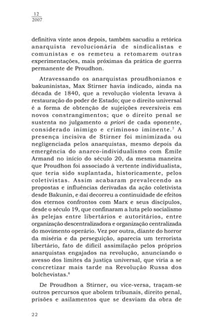 22
12
2007
definitiva vinte anos depois, também sacudiu a retórica
anarquista revolucionária de sindicalistas e
comunistas e os remeteu a retomarem outras
experimentações, mais próximas da prática de guerra
permanente de Proudhon.
Atravessando os anarquistas proudhonianos e
bakuninistas, Max Stirner havia indicado, ainda na
década de 1840, que a revolução violenta levava à
restauração do poder de Estado; que o direito universal
é a forma de obtenção de sujeições reversíveis em
novos constrangimentos; que o direito penal se
sustenta no julgamento a priori de cada oponente,
considerado inimigo e criminoso iminente.7
A
presença incisiva de Stirner foi minimizada ou
negligenciada pelos anarquistas, mesmo depois da
emergência do anarco-individualismo com Émile
Armand no início do século 20, da mesma maneira
que Proudhon foi associado à vertente individualista,
que teria sido suplantada, historicamente, pelos
coletivistas. Assim acabaram prevalecendo as
propostas e influências derivadas da ação coletivista
desde Bakunin, e daí decorreu a continuidade de efeitos
dos eternos confrontos com Marx e seus discípulos,
desde o século 19, que confinaram a luta pelo socialismo
às pelejas entre libertários e autoritários, entre
organização descentralizadora e organização centralizada
do movimento operário. Vez por outra, diante do horror
da miséria e da perseguição, aparecia um terrorista
libertário, fato de difícil assimilação pelos próprios
anarquistas engajados na revolução, anunciando o
avesso dos limites da justiça universal, que viria a se
concretizar mais tarde na Revolução Russa dos
bolchevistas.8
De Proudhon a Stirner, ou vice-versa, traçam-se
outros percursos que abolem tribunais, direito penal,
prisões e asilamentos que se desviam da obra de
 