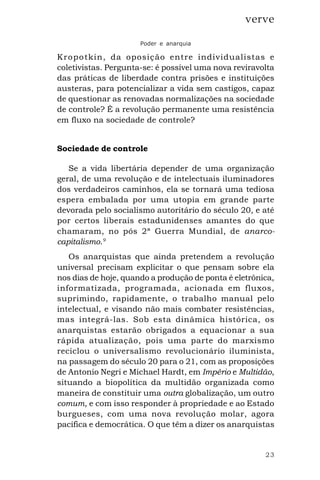 23
verve
Poder e anarquia
Kropotkin, da oposição entre individualistas e
coletivistas. Pergunta-se: é possível uma nova reviravolta
das práticas de liberdade contra prisões e instituições
austeras, para potencializar a vida sem castigos, capaz
de questionar as renovadas normalizações na sociedade
de controle? É a revolução permanente uma resistência
em fluxo na sociedade de controle?
Sociedade de controle
Se a vida libertária depender de uma organização
geral, de uma revolução e de intelectuais iluminadores
dos verdadeiros caminhos, ela se tornará uma tediosa
espera embalada por uma utopia em grande parte
devorada pelo socialismo autoritário do século 20, e até
por certos liberais estadunidenses amantes do que
chamaram, no pós 2ª Guerra Mundial, de anarco-
capitalismo.9
Os anarquistas que ainda pretendem a revolução
universal precisam explicitar o que pensam sobre ela
nos dias de hoje, quando a produção de ponta é eletrônica,
informatizada, programada, acionada em fluxos,
suprimindo, rapidamente, o trabalho manual pelo
intelectual, e visando não mais combater resistências,
mas integrá-las. Sob esta dinâmica histórica, os
anarquistas estarão obrigados a equacionar a sua
rápida atualização, pois uma parte do marxismo
reciclou o universalismo revolucionário iluminista,
na passagem do século 20 para o 21, com as proposições
de Antonio Negri e Michael Hardt, em Império e Multidão,
situando a biopolítica da multidão organizada como
maneira de constituir uma outra globalização, um outro
comum, e com isso responder à propriedade e ao Estado
burgueses, com uma nova revolução molar, agora
pacífica e democrática. O que têm a dizer os anarquistas
 