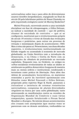24
12
2007
universalistas sobre isso e para além do determinismo
anarco-científico kropotkiniano, repaginado no final do
século 20 pelo hibridismo político de Noam Chomsky ou
pelo requentado ecologismo social de Murray Bookchin?
Michel Foucault, escrevendo atento a uma sociedade
disciplinar em fase de ultrapassagem, e Gilles Deleuze,
ao indicar a sociedade de controle — que ele preferiu
chamar de sociedade de controles — que aí se
configurava, mostraram que o revolucionarismo próprio
do século 19 revestiu o terror de Estado das revoluções
burguesas e proletárias, para entrar em processo de
retração e minimização depois do acontecimento 1968.
Mas a coisa não parou aí. Presenciamos, nas duas décadas
seguintes, o revolucionarismo institucionalizado no
Estado tragado ou acomodado à economia de mercado
globalizada: na União Soviética com a introdução da
democracia, e na China e Coréia do Norte com as
adaptações da ditadura do proletariado ao mercado
capitalista. Enquanto isso, no Ocidente, os antigos ou
velhos socialistas revolucionários de todas as idades se
aninhavam na política democrático-burguesa de maneira
mais ou menos ordeira e institucional, condenando o
terrorismo como prática de libertação. Para além das
táticas de acomodações burocráticas, os marxistas
remexidos a partir da inevitável aproximação com
filósofos como Michel Foucault e Gilles Deleuze,
propiciada pelos espertos Negri & Hardt, passaram a
vislumbrar a iminência de retomar resistências
universalistas, compostas de plurais diversidades
singulares na busca por uma outra globalização, tanto
atravessando as manifestações contra as reuniões da
Organização Mundial do Comércio e suas várias
composições, quanto fortalecendo o Fórum Social
Mundial e o Europeu. No interior desses acontecimentos
eles cruzam com anarquistas (que muitas vezes se
pareceram com os demais socialistas, confundidos no
 