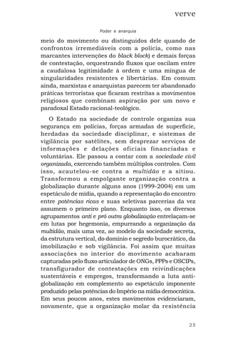 25
verve
Poder e anarquia
meio do movimento ou distinguidos dele quando de
confrontos irremediáveis com a polícia, como nas
marcantes intervenções do black block) e demais forças
de contestação, orquestrando fluxos que oscilam entre
a caudalosa legitimidade à ordem e uma míngua de
singularidades resistentes e libertárias. Em comum
ainda, marxistas e anarquistas parecem ter abandonado
práticas terroristas que ficaram restritas a movimentos
religiosos que combinam aspiração por um novo e
paradoxal Estado racional-teológico.
O Estado na sociedade de controle organiza sua
segurança em polícias, forças armadas de superfície,
herdadas da sociedade disciplinar, e sistemas de
vigilância por satélites, sem desprezar serviços de
informações e delações oficiais financiadas e
voluntárias. Ele passou a contar com a sociedade civil
organizada, exercendo também múltiplos controles. Com
isso, acautelou-se contra a multidão e a sitiou.
Transformou a empolgante organização contra a
globalização durante alguns anos (1999-2004) em um
espetáculo de mídia, quando a representação do encontro
entre potências ricas e suas seletivas parcerias da vez
assumem o primeiro plano. Enquanto isso, os diversos
agrupamentos anti e pró outra globalização entrelaçam-se
em lutas por hegemonia, empurrando a organização da
multidão, mais uma vez, ao modelo da sociedade secreta,
da estrutura vertical, do domínio e segredo burocrático, da
imobilização e sob vigilância. Foi assim que muitas
associações no interior do movimento acabaram
capturadas pelo fluxo articulador de ONGs, PPPs e OSCIPs,
transfigurador de contestações em reivindicações
sustentáveis e empregos, transformando a luta anti-
globalização em complemento ao espetáculo imponente
produzido pelas potências do Império na mídia democrática.
Em seus poucos anos, estes movimentos evidenciaram,
novamente, que a organização molar da resistência
 