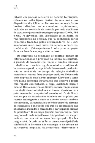 26
12
2007
esbarra em práticas seculares de domínio hierárquico,
calcado na velha figura central do soberano e nos
dispositivos disciplinares. Por sua vez, as resistências
horizontalizadas também acabam, rapidamente,
incluídas na sociedade de controle por meio dos fluxos
de captura orquestrando empregos-empresas-ONGs, PPS
e OSCIPs-governos. Em velocidade estonteante, os
revolucionários da ocasião, que já conheciam certos
caminhos traçados pelos desbravadores de 1968,
acomodaram-se, com mais ou menos veemência,
combinando retóricos protestos à ordem, com ocupação
da nova área de empregos alternativos.
Os empregos na sociedade de controle deixam de
estar relacionados à produção na fábrica ou escritório,
à jornada de trabalho com horas e direitos mínimos
trabalhistas e sociais regulamentados, conflitos de
interesses segundo a propriedade dos meios de produção.
Não se está mais no campo da relação trabalho-
mercadoria, mas no fluxo emprego-produtos. Exige-se de
cada empregado mais de um emprego. É isto que o torna
vivo numa economia instantânea que absorve e repele
com rapidez especialistas, e exige jovialidade física e
mental. Desta maneira, os direitos sociais conquistados
e os sindicatos contestadores se tornam obsoletos para
esta economia computo-informacional. O sindicato
acabou por se transformar também em empresa que
recruta empregados e onde os direitos sociais também
são abolidos, caracterizando-se como parte do sistema
de colocações e inclusões em que os empregados são
absorvidos, incluídos e convidados a participar na criação
de produtos.10
O emprego também transforma-se num
programa de cada trabalhador. É importante ter sempre
mais de um para não se sentir desempregado. E sob a
programação de cada um se forma uma nova subjetividade
conformada à inclusão nos empregos e na crença na
participação ampliada na democracia, dissolvendo a
 