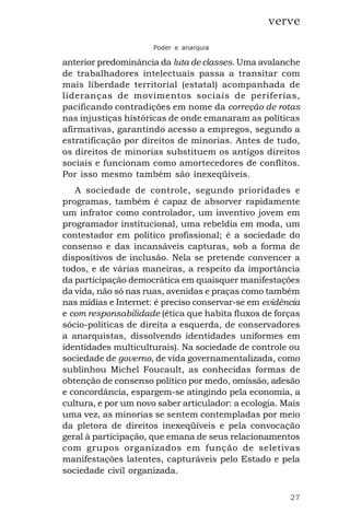 27
verve
Poder e anarquia
anterior predominância da luta de classes. Uma avalanche
de trabalhadores intelectuais passa a transitar com
mais liberdade territorial (estatal) acompanhada de
lideranças de movimentos sociais de periferias,
pacificando contradições em nome da correção de rotas
nas injustiças históricas de onde emanaram as políticas
afirmativas, garantindo acesso a empregos, segundo a
estratificação por direitos de minorias. Antes de tudo,
os direitos de minorias substituem os antigos direitos
sociais e funcionam como amortecedores de conflitos.
Por isso mesmo também são inexeqüíveis.
A sociedade de controle, segundo prioridades e
programas, também é capaz de absorver rapidamente
um infrator como controlador, um inventivo jovem em
programador institucional, uma rebeldia em moda, um
contestador em político profissional; é a sociedade do
consenso e das incansáveis capturas, sob a forma de
dispositivos de inclusão. Nela se pretende convencer a
todos, e de várias maneiras, a respeito da importância
da participação democrática em quaisquer manifestações
da vida, não só nas ruas, avenidas e praças como também
nas mídias e Internet: é preciso conservar-se em evidência
e com responsabilidade (ética que habita fluxos de forças
sócio-políticas de direita a esquerda, de conservadores
a anarquistas, dissolvendo identidades uniformes em
identidades multiculturais). Na sociedade de controle ou
sociedade de governo, de vida governamentalizada, como
sublinhou Michel Foucault, as conhecidas formas de
obtenção de consenso político por medo, omissão, adesão
e concordância, espargem-se atingindo pela economia, a
cultura, e por um novo saber articulador: a ecologia. Mais
uma vez, as minorias se sentem contempladas por meio
da pletora de direitos inexeqüíveis e pela convocação
geral à participação, que emana de seus relacionamentos
com grupos organizados em função de seletivas
manifestações latentes, capturáveis pelo Estado e pela
sociedade civil organizada.
 