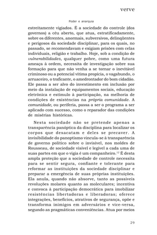 29
verve
Poder e anarquia
estreitamente vigiados. É a sociedade do controle (dos
governos) a céu aberto, que atua, estratificadamente,
sobre os diferentes, anormais, subversivos, delinqüentes
e perigosos da sociedade disciplinar, para os quais, no
passado, se recomendavam e exigiam prisões com celas
individuais, religião e trabalho. Hoje, sob a condição de
vulnerabilidades, qualquer pobre, como uma futura
ameaça à ordem, necessita de investigação sobre sua
formação para que não venha a se tornar o inevitável
criminoso ou a potencial vítima propícia, o vagabundo, o
arruaceiro, o traficante, o amedrontador do bom cidadão.
Ele passa a ser alvo do investimento em inclusão por
meio da instalação de equipamentos sociais, educação
eletrônica e estímulo à participação, na melhoria de
condições de existências na própria comunidade. A
comunidade, ou periferia, passa a ser o programa a ser
aplicado com sucesso, como o reparador das condições
de misérias históricas.
Nesta sociedade não se pretende apenas a
transparência panóptica da disciplina para localizar os
corpos que desacatam e deles se precaver. A
invisibilidade do panoptismo vincula-se à transparência
de governo político sobre o invisível, nos moldes de
Rousseau, de sociedade visível e legível a cada uma de
suas partes em que o vigia é um companheiro.12
É desta
ampla proteção que a sociedade de controle necessita
para se sentir segura, confiante e tolerante para
reformar as instituições da sociedade disciplinar e
preparar a emergência de suas próprias instituições.
Ela anula, quando não absorve, tanto as possíveis
revoluções molares quanto as moleculares; incentiva
e convoca à participação democrática para imobilizar
resistências libertadoras e liberadoras; oferece
integrações, benefícios, atrativos de segurança, opõe e
transforma inimigos em adversários e vice-versa,
segundo as pragmáticas conveniências. Atua por meios
 