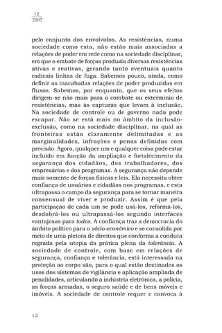 12
12
2007
pelo conjunto dos envolvidos. As resistências, numa
sociedade como esta, não estão mais associadas a
relações de poder em rede como na sociedade disciplinar,
em que o embate de forças produzia diversas resistências
ativas e reativas, gerando tanto eventuais quanto
radicais linhas de fuga. Sabemos pouco, ainda, como
definir as inacabadas relações de poder produzidas em
fluxos. Sabemos, por enquanto, que os seus efeitos
dirigem-se não mais para o combate ou extermínio de
resistências, mas às capturas que levam à inclusão.
Na sociedade de controle ou de governo nada pode
escapar. Não se está mais no âmbito da inclusão-
exclusão, como na sociedade disciplinar, na qual as
fronteiras estão claramente delimitadas e as
marginalidades, infrações e penas definidas com
precisão. Agora, qualquer um e qualquer coisa pode estar
incluído em função da ampliação e fortalecimento da
segurança dos cidadãos, dos trabalhadores, dos
empresários e dos programas. A segurança não depende
mais somente de forças físicas e leis. Ela necessita obter
confiança de usuários e cidadãos nos programas, e esta
ultrapassa o campo da segurança para se tornar maneira
consensual de viver e produzir. Assim é que pela
participação de cada um se pode usá-los, reformá-los,
desdobrá-los ou ultrapassá-los segundo interfaces
vantajosas para todos. A confiança traz a democracia do
âmbito político para o sócio-econômico e se consolida por
meio de uma pletora de direitos que conforma a conduta
regrada pela utopia da prática plena da tolerância. A
sociedade de controle, com base em relações de
segurança, confiança e tolerância, está interessada na
proteção ao corpo são, para o qual estão destinados os
usos dos sistemas de vigilância e aplicação ampliada de
penalidades, articulando a indústria eletrônica, a polícia,
as forças armadas, o seguro saúde e de bens móveis e
imóveis. A sociedade de controle requer e convoca à
 