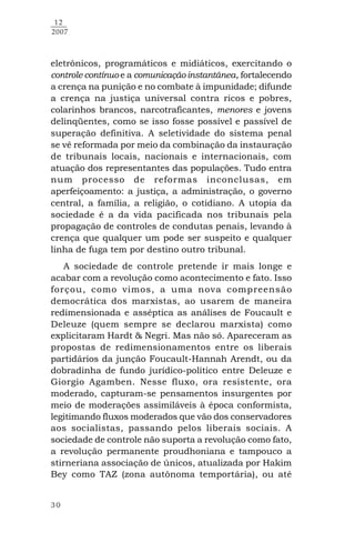 30
12
2007
eletrônicos, programáticos e midiáticos, exercitando o
controle contínuo e a comunicação instantânea, fortalecendo
a crença na punição e no combate à impunidade; difunde
a crença na justiça universal contra ricos e pobres,
colarinhos brancos, narcotraficantes, menores e jovens
delinqüentes, como se isso fosse possível e passível de
superação definitiva. A seletividade do sistema penal
se vê reformada por meio da combinação da instauração
de tribunais locais, nacionais e internacionais, com
atuação dos representantes das populações. Tudo entra
num processo de reformas inconclusas, em
aperfeiçoamento: a justiça, a administração, o governo
central, a família, a religião, o cotidiano. A utopia da
sociedade é a da vida pacificada nos tribunais pela
propagação de controles de condutas penais, levando à
crença que qualquer um pode ser suspeito e qualquer
linha de fuga tem por destino outro tribunal.
A sociedade de controle pretende ir mais longe e
acabar com a revolução como acontecimento e fato. Isso
forçou, como vimos, a uma nova compreensão
democrática dos marxistas, ao usarem de maneira
redimensionada e asséptica as análises de Foucault e
Deleuze (quem sempre se declarou marxista) como
explicitaram Hardt & Negri. Mas não só. Apareceram as
propostas de redimensionamentos entre os liberais
partidários da junção Foucault-Hannah Arendt, ou da
dobradinha de fundo jurídico-político entre Deleuze e
Giorgio Agamben. Nesse fluxo, ora resistente, ora
moderado, capturam-se pensamentos insurgentes por
meio de moderações assimiláveis à época conformista,
legitimando fluxos moderados que vão dos conservadores
aos socialistas, passando pelos liberais sociais. A
sociedade de controle não suporta a revolução como fato,
a revolução permanente proudhoniana e tampouco a
stirneriana associação de únicos, atualizada por Hakim
Bey como TAZ (zona autônoma temportária), ou até
 