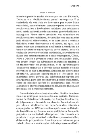 31
verve
Poder e anarquia
mesmo a parceria nociva de anarquistas com Foucault,
Deleuze e o abolicionismo penal anarquista.13
A
sociedade de controle se interessa por outro fluxo
verdadeiro, seu simulacro, composto pelos encenadores
revolucionários e inofensivos retóricos que colaboram
a seu modo para o fluxo de contenção que os docilizam e
apaziguam. Firme neste propósito, ela administra os
revolucionários reciclados, fortalecidos em seu interior
pelo discurso democrático, e se abre para o embate
definitivo entre democracia e ditadura, no qual, até
agora, cabe aos democratas neoliberais a condução do
timão civilizatório em direção ao porto seguro. Esta é a
sociedade dos conservadores moderados, articulados em
fluxos que atraem empresas e seus empregados, ONGs,
PPPs e OSCIPs e governos trans-territorializados. Nela,
em pouco tempo, as afinidades anarquistas tendem a
se transformar em pluralismos, e as aproximações
táticas com marxistas e liberais sociais tornam-se mais
relevantes do que a franqueza amistosa na diversidade
libertária. Acabam incorporados e incluídos aos
marxistas; estes, por sua vez, colaboram na captura dos
anarquistas, para lhes destinar uma posição subalterna,
como no passado fizeram os bolchevistas com Nestor
Mahkno e o exército ucraniano na Revolução Russa, até
imobilizá-los democraticamente.
Na sociedade de controle abundam direitos de mino-
rias e as múltiplas composições em maioria, Estados,
união de Estados e tribunais, em função dos deveres,
do julgamento e da saúde do planeta. Prescinde-se de
partidos e sindicatos em benefício das minorias
empregadas em ONGs e similares próximas ao Estado.
As biopolíticas de Estado, como sublinhava Foucault,
próprias da sociedade disciplinar interessada em
produzir o corpo saudável e obediente para o trabalho,
deixam de preponderar. A sociedade se interessa pela
vida do planeta, a saúde ambiental e da pessoa saudável e
 