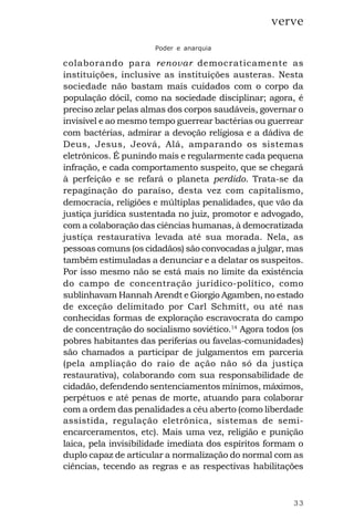 33
verve
Poder e anarquia
colaborando para renovar democraticamente as
instituições, inclusive as instituições austeras. Nesta
sociedade não bastam mais cuidados com o corpo da
população dócil, como na sociedade disciplinar; agora, é
preciso zelar pelas almas dos corpos saudáveis, governar o
invisível e ao mesmo tempo guerrear bactérias ou guerrear
com bactérias, admirar a devoção religiosa e a dádiva de
Deus, Jesus, Jeová, Alá, amparando os sistemas
eletrônicos. É punindo mais e regularmente cada pequena
infração, e cada comportamento suspeito, que se chegará
à perfeição e se refará o planeta perdido. Trata-se da
repaginação do paraíso, desta vez com capitalismo,
democracia, religiões e múltiplas penalidades, que vão da
justiça jurídica sustentada no juiz, promotor e advogado,
com a colaboração das ciências humanas, à democratizada
justiça restaurativa levada até sua morada. Nela, as
pessoas comuns (os cidadãos) são convocadas a julgar, mas
também estimuladas a denunciar e a delatar os suspeitos.
Por isso mesmo não se está mais no limite da existência
do campo de concentração jurídico-político, como
sublinhavam Hannah Arendt e Giorgio Agamben, no estado
de exceção delimitado por Carl Schmitt, ou até nas
conhecidas formas de exploração escravocrata do campo
de concentração do socialismo soviético.14
Agora todos (os
pobres habitantes das periferias ou favelas-comunidades)
são chamados a participar de julgamentos em parceria
(pela ampliação do raio de ação não só da justiça
restaurativa), colaborando com sua responsabilidade de
cidadão, defendendo sentenciamentos mínimos, máximos,
perpétuos e até penas de morte, atuando para colaborar
com a ordem das penalidades a céu aberto (como liberdade
assistida, regulação eletrônica, sistemas de semi-
encarceramentos, etc). Mais uma vez, religião e punição
laica, pela invisibilidade imediata dos espíritos formam o
duplo capaz de articular a normalização do normal com as
ciências, tecendo as regras e as respectivas habilitações
 