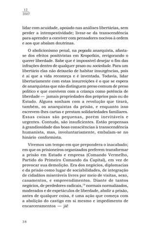 38
12
2007
lidar com acuidade, apoiado nas análises libertárias, sem
perder a intempestividade; livrar-se da transcendência
para aprender a conviver com pensadores nocivos à ordem
e aos que abalam doutrinas.
O abolicionismo penal, na pegada anarquista, afasta-
se dos efeitos positivistas em Kropotkin, revigorando o
querer liberdade. Sabe que é impossível desejar o fim das
infrações dentro de qualquer prazo ou sociedade. Para um
libertário elas não deixarão de habitar insurgências, pois
é aí que a vida recomeça e é inventada. Todavia, lidar
libertariamente com estas insurreições é o que se espera
de anarquistas que não distinguem preso comum de preso
político e que convivem com a criança como potência de
liberdade — jamais propriedades dos próprios pais ou do
Estado. Alguns sonham com a revolução que tirará,
também, os anarquistas da prisão, e enquanto isso
escrevem-lhes cartas e prestam solidariedades familiares.
Essas coisas são pequenas, porém inevitáveis e
urgentes. Contudo, são insuficientes. Estão propensas
à grandiosidade das boas consciências à transcendência
humanista, mas, involuntariamente, embalam-se no
hinário conformista.
Vivemos um tempo em que prepondera o inacabado;
em que os prisioneiros organizados preferem transformar
a prisão em Estado e empresa (Comando Vermelho,
Partido do Primeiro Comando da Capital), em vez de
provocar sua demolição. Era dos negócios, diplomacias
e da prisão como lugar de sociabilidades, de integração
de cidadãos miseráveis livres por meio de visitas, sexo,
casamentos, e empreendimentos. Diante de tantos
negócios, de perdedores radicais,19
normais normalizados,
moderados e de espetáculos de liberdade, abolir a prisão,
antes de qualquer coisa, é uma ação que começa com
a abolição do castigo em si mesmo e impedimento de
encarceramentos — já!
 