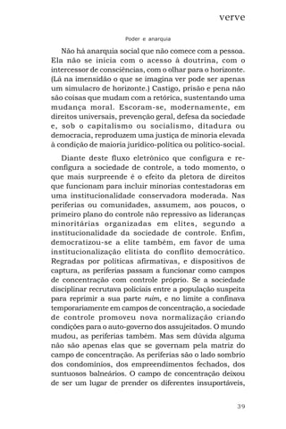 39
verve
Poder e anarquia
Não há anarquia social que não comece com a pessoa.
Ela não se inicia com o acesso à doutrina, com o
intercessor de consciências, com o olhar para o horizonte.
(Lá na imensidão o que se imagina ver pode ser apenas
um simulacro de horizonte.) Castigo, prisão e pena não
são coisas que mudam com a retórica, sustentando uma
mudança moral. Escoram-se, modernamente, em
direitos universais, prevenção geral, defesa da sociedade
e, sob o capitalismo ou socialismo, ditadura ou
democracia, reproduzem uma justiça de minoria elevada
à condição de maioria jurídico-política ou político-social.
Diante deste fluxo eletrônico que configura e re-
configura a sociedade de controle, a todo momento, o
que mais surpreende é o efeito da pletora de direitos
que funcionam para incluir minorias contestadoras em
uma institucionalidade conservadora moderada. Nas
periferias ou comunidades, assumem, aos poucos, o
primeiro plano do controle não repressivo as lideranças
minoritárias organizadas em elites, segundo a
institucionalidade da sociedade de controle. Enfim,
democratizou-se a elite também, em favor de uma
institucionalização elitista do conflito democrático.
Regradas por políticas afirmativas, e dispositivos de
captura, as periferias passam a funcionar como campos
de concentração com controle próprio. Se a sociedade
disciplinar recrutava policiais entre a população suspeita
para reprimir a sua parte ruim, e no limite a confinava
temporariamente em campos de concentração, a sociedade
de controle promoveu nova normalização criando
condições para o auto-governo dos assujeitados. O mundo
mudou, as periferias também. Mas sem dúvida alguma
não são apenas elas que se governam pela matriz do
campo de concentração. As periferias são o lado sombrio
dos condomínios, dos empreendimentos fechados, dos
suntuosos balneários. O campo de concentração deixou
de ser um lugar de prender os diferentes insuportáveis,
 