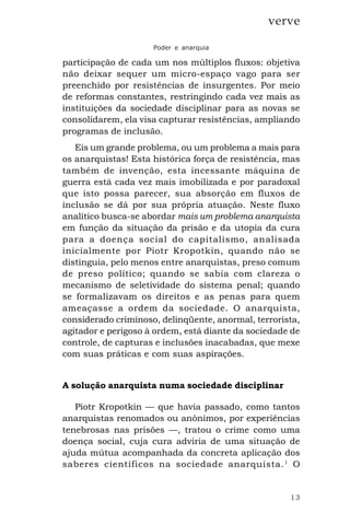 13
verve
Poder e anarquia
participação de cada um nos múltiplos fluxos: objetiva
não deixar sequer um micro-espaço vago para ser
preenchido por resistências de insurgentes. Por meio
de reformas constantes, restringindo cada vez mais as
instituições da sociedade disciplinar para as novas se
consolidarem, ela visa capturar resistências, ampliando
programas de inclusão.
Eis um grande problema, ou um problema a mais para
os anarquistas! Esta histórica força de resistência, mas
também de invenção, esta incessante máquina de
guerra está cada vez mais imobilizada e por paradoxal
que isto possa parecer, sua absorção em fluxos de
inclusão se dá por sua própria atuação. Neste fluxo
analítico busca-se abordar mais um problema anarquista
em função da situação da prisão e da utopia da cura
para a doença social do capitalismo, analisada
inicialmente por Piotr Kropotkin, quando não se
distinguia, pelo menos entre anarquistas, preso comum
de preso político; quando se sabia com clareza o
mecanismo de seletividade do sistema penal; quando
se formalizavam os direitos e as penas para quem
ameaçasse a ordem da sociedade. O anarquista,
considerado criminoso, delinqüente, anormal, terrorista,
agitador e perigoso à ordem, está diante da sociedade de
controle, de capturas e inclusões inacabadas, que mexe
com suas práticas e com suas aspirações.
A solução anarquista numa sociedade disciplinar
Piotr Kropotkin — que havia passado, como tantos
anarquistas renomados ou anônimos, por experiências
tenebrosas nas prisões —, tratou o crime como uma
doença social, cuja cura adviria de uma situação de
ajuda mútua acompanhada da concreta aplicação dos
saberes científicos na sociedade anarquista.1
O
 