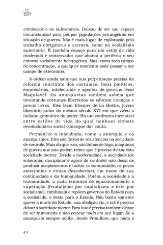 40
12
2007
criminosos e os subversivos. Deixou de ser um espaço
circunstancial para poupar populações estrangeiras em
situação de guerra. Não é mais lugar de exploração pelo
trabalho obrigatório e escravo, como no socialismo
autoritário. É também espaço para um estilo de vida
moderado e conservador que abarca a periferia e seu
entorno socialmente heterogêneo. Mas, como todo campo
de concentração, a qualquer momento pode passar a ser
campo de extermínio.
A ordem ainda sabe que sua perpetuação precisa da
reforma constante dos costumes. Seus políticos,
empresários, intelectuais e agentes de governo lêem
Maquiavel. Os anarquistas também sabem que
inventando costumes libertários se educam crianças e
jovens livres. Eles lêem Etienne de La Boétie, jovem
libertário autor do mesmo século XVI em que viveu o
italiano gramático do poder. Há um confronto inevitável
entre estilos de vida do qual nenhum embate
revolucionário social consegue dar conta.
Permanece o inacabado, como a anarquia e os
anarquismos. Eles são fluxos de resistências na sociedade
de controle. Mais do que isso, são linhas de fuga, máquinas
de guerra que não podem temer que é preciso deixar esta
sociedade morrer. Desde a modernidade, a sociedade (de
soberania, disciplinar e agora de controle) não deixa de
produzir acoplamentos e incluir (a comunidade, os povos
ameríndios e etnias descobertas), em nome de sua
continuidade e da humanidade. Porém, a sociedade e a
humanidade, a cada tentativa de equacionamento e
superação (feudalismo por capitalismo e este por
socialismo), combinam e repõem governos do Estado para
a sociedade, e desta para o Estado. Não basta somente
querer a morte do Estado, sua abolição etc, e tal; é preciso
deixarasociedademorrer. Para isso é preciso também deixar
de ser humanista e não colocar nada em seu lugar. Se o
anarquista sempre soube, desde Proudhon, que nada é
 