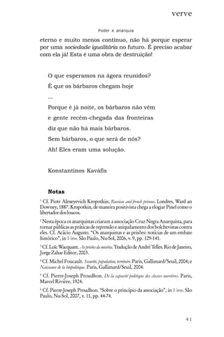 41
verve
Poder e anarquia
eterno e muito menos contínuo, não há porque esperar
por uma sociedade igualitária no futuro. É preciso acabar
com ela já! Esta é uma obra de destruição!
O que esperamos na ágora reunidos?
É que os bárbaros chegam hoje
...
Porque é já noite, os bárbaros não vêm
e gente recém-chegada das fronteiras
diz que não há mais bárbaros.
Sem bárbaros, o que será de nós?
Ah! Eles eram uma solução.
Konstantinos Kaváfis
Notas
1
Cf. Piotr Alexeyevich Kropotkin. Russian and french prisons. Londres, Ward an
Downey, 1887. Kropotkin, de maneira positivista chega a elogiar Pinel como o
libertadordosloucos.
2
NestaépocaosanarquistascriaramaassociaçãoCruzNegraAnarquista,para
tornarpúblicasaspráticasderepressãoeaniquilamentodosbolchevistascontra
eles. Cf. Acácio Augusto. “Os anarquistas e as prisões: notícias de um embate
histórico”, in Verve. São Paulo, Nu-Sol, 2006, v. 9, pp. 129-141.
3
Cf.LoïcWacquant.Asprisõesdamiséria.TraduçãodeAndréTelles.RiodeJaneiro,
JorgeZaharEditor,2003.
4
Cf. Michel Foucault. Securité, population, territoire. Paris, Gallimard/Seuil, 2004; e
Naissance de la biopolitique. Paris, Gallimard/Seuil, 2004.
5
Cf. Pierre-Joseph Proudhon. De la capacité politique des classes ouvrières. Paris,
Marcel Rivière, 1924.
6
Cf. Pierre-Joseph Proudhon. “Sobre o princípio da associação”, in Verve. São
Paulo, Nu-Sol, 2007, v. 11, pp. 44-74.
 