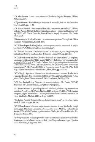 42
12
2007
7
Cf. Max Stirner. O único e a sua propriedade. Tradução de João Barrento, Lisboa,
Antígona,2004.
8
Cf.JeanMaitron.“ÉmileHenry,oBenjamindaanarquia”,inVerve.SãoPaulo:Nu-
Sol, v. 7, 2005, pp. 11-41.
9
Cf. Edson Passetti. “Pensamento libertário, terrorismos e tolerância”. Lisboa,
ColeçãoPapers,2007,25fls.http://pascal.iseg.utl.pt/~socius/publicacoes/wp/
wp200702.pdf. Edson Passetti e Salete Oliveira (orgs.). Terrorismos. São Paulo,
Educ, 2006.
10
Veremespecial,RichardSennett.Aculturadonovocapitalismo.TraduçãodeClóvis
Marques.RiodeJaneiro,Record,2006.
11
Cf. Edson Lopes da Silva Junior. Política e segurança pública, uma vontade de sujeição.
SãoPaulo,PUC-SP,dissertaçãodemestrado,2007.
12
Cf. Michel Foucault. “O olho do poder”. In Microfísica do poder. Organização e
traduçãodeRobertoMachado.RiodeJaneiro,Graal,1979,pp.209-227.
13
Cf. Edson Passetti e Salete Oliveira “Foucault e o libertarismo”, Campinas,
Unicamp,v.3(dezembro/2006-março/2007),14fls.http://www.unicamp.br/
~aulas/pdf3/32.pdf . Cf. Daniel Colson. Petit léxique philosophique de l’anarchisme.
De Proudhon à Deleuze. Paris, Le Livre de Poche, 2001; Salvo Vaccaro. “Foucault e
o anarquismo”, São Paulo, EDUC, in Revista Margem, v. 5, pp. 157-170 e Todd
May.“Pós-estruturalismoeanarquismo”,Idem,idem,pp.171-186.
14
Cf. Giorgio Agamben. Hommo Saccer. O poder soberano e a vida nua. Tradução de
HenriqueBurigo. BeloHorizonte,EditoraUFMG,2004;CarlSchmitt. Teologia
política. TraduçãodeEliseteAntoniuk.BeloHorizonte,DelRey,2006.
15
Cf. Ana Lucia Godoy Pinheiro. A menor das ecologias.... São Paulo, PUC-SP,
doutoradoemCiênciasSociais,2004;EDUSP(noprelo).
16
Cf.SaleteOliveira.“Agrandiloqüênciadatolerância,direitosealgunsexercícios
ordinários”, in Verve. São Paulo, Nu-Sol, 2005, v. 8, pp. 276-289; e “Tolerância e
conquista,algunsitineráriosnaDeclaraçãoUniversaldosDireitosHumanos”,in
Verve. São Paulo, Nu-Sol, 2006, v. 9, pp 150-167.
17
Cf.EdsonPassetti.“Ensaiosobreumabolicionismopenal”,inVerve.SãoPaulo,
Nu-Sol, 2006, v. 9, pp. 83-114.
18
Cf. Edson Passetti. Éticas dos amigos, invenções libertárias da vida. São Paulo, Imagi-
nário, 2003. Mauricio Lazzaratto. Por una política menor. Madrid, Traficantes de
Sueños,2006.MichelOnfray.Apolíticadorebelde.TraduçãodeMauroPinheiro.Rio
deJaneiro,Rocco,2001.
19
Sobreperdedoresradicaisagrupadoscomoosterroristasrecentesouindividua-
lizadoscomoserialkillerseoutros,conferirHansMagnusEnzensberger.Elperdedor
radical.Barcelona,Anagrama,2007.
 