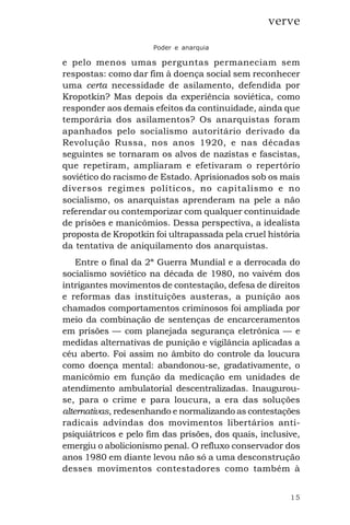 15
verve
Poder e anarquia
e pelo menos umas perguntas permaneciam sem
respostas: como dar fim à doença social sem reconhecer
uma certa necessidade de asilamento, defendida por
Kropotkin? Mas depois da experiência soviética, como
responder aos demais efeitos da continuidade, ainda que
temporária dos asilamentos? Os anarquistas foram
apanhados pelo socialismo autoritário derivado da
Revolução Russa, nos anos 1920, e nas décadas
seguintes se tornaram os alvos de nazistas e fascistas,
que repetiram, ampliaram e efetivaram o repertório
soviético do racismo de Estado. Aprisionados sob os mais
diversos regimes políticos, no capitalismo e no
socialismo, os anarquistas aprenderam na pele a não
referendar ou contemporizar com qualquer continuidade
de prisões e manicômios. Dessa perspectiva, a idealista
proposta de Kropotkin foi ultrapassada pela cruel história
da tentativa de aniquilamento dos anarquistas.
Entre o final da 2ª Guerra Mundial e a derrocada do
socialismo soviético na década de 1980, no vaivém dos
intrigantes movimentos de contestação, defesa de direitos
e reformas das instituições austeras, a punição aos
chamados comportamentos criminosos foi ampliada por
meio da combinação de sentenças de encarceramentos
em prisões — com planejada segurança eletrônica — e
medidas alternativas de punição e vigilância aplicadas a
céu aberto. Foi assim no âmbito do controle da loucura
como doença mental: abandonou-se, gradativamente, o
manicômio em função da medicação em unidades de
atendimento ambulatorial descentralizadas. Inaugurou-
se, para o crime e para loucura, a era das soluções
alternativas, redesenhando e normalizando as contestações
radicais advindas dos movimentos libertários anti-
psiquiátricos e pelo fim das prisões, dos quais, inclusive,
emergiu o abolicionismo penal. O refluxo conservador dos
anos 1980 em diante levou não só a uma desconstrução
desses movimentos contestadores como também à
 