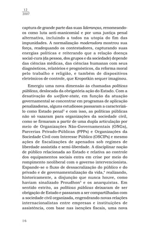 16
12
2007
captura de grande parte das suas lideranças, renomeando-
os como luta anti-manicomial e por uma justiça penal
alternativa, incluindo a todos na utopia do fim das
impunidades. A normalização moderadora mostrou sua
força, readequando os contestadores, capturando suas
energias políticas e reiterando que a relação doença
social-cura (da pessoa, dos grupos e da sociedade) depende
das ciências médicas, das ciências humanas com seus
diagnósticos, relatórios e prognósticos, da reforma moral
pelo trabalho e religião, e também de dispositivos
eletrônicos de controle, que Kropotkin sequer imaginou.
Emergiu uma nova dimensão às chamadas políticas
públicas, deslocada da obrigatória ação do Estado. Com a
desativação do welfare-state, em função da atuação
governamental se concentrar em programas de aplicação
penalizadoras, alguns estudiosos passaram a caracterizá-
lo como Estado penal3
e com isso, as políticas públicas
não só vazaram para organizações da sociedade civil,
como se firmaram a partir de uma dupla articulação por
meio de Organizações Não-Governamentais (ONGs),
Parcerias Privado-Públicas (PPPs) e Organizações da
Sociedade Civil com Interesse Público (OSCIPs) e mesmo
ações de fiscalizações de apenados sob regimes de
liberdade assistida e semi-liberdade. A disciplinar noção
de público relacionada ao Estado e relativa ao controle
dos equipamentos sociais entra em crise por meio do
rompimento neoliberal com o governo intervencionista.
Expande-se o fluxo de dessacralização do público e do
privado e de governamentalização da vida,4
realizando,
historicamente, a disjunção que nunca houve, como
haviam sinalizado Proudhon5
e os anarquistas. Em
sentido estrito, as políticas públicas deixaram de ser
obrigação de Estado e passaram a ser compartilhadas com
a sociedade civil organizada, engendrando novas relações
internacionalistas entre empresas e instituições de
assistência, com base nas isenções fiscais, uma nova
 
