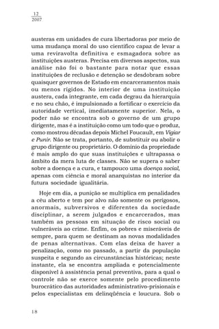 18
12
2007
austeras em unidades de cura libertadoras por meio de
uma mudança moral do uso científico capaz de levar a
uma reviravolta definitiva e esmagadora sobre as
instituições austeras. Precisa em diversos aspectos, sua
análise não foi o bastante para notar que essas
instituições de reclusão e detenção se desdobram sobre
quaisquer governos de Estado em encarceramentos mais
ou menos rígidos. No interior de uma instituição
austera, cada integrante, em cada degrau da hierarquia
e no seu chão, é impulsionado a fortificar o exercício da
autoridade vertical, imediatamente superior. Nela, o
poder não se encontra sob o governo de um grupo
dirigente, mas é a instituição como um todo que o produz,
como mostrou décadas depois Michel Foucault, em Vigiar
e Punir. Não se trata, portanto, de substituir ou abolir o
grupo dirigente ou proprietário. O domínio da propriedade
é mais amplo do que suas instituições e ultrapassa o
âmbito da mera luta de classes. Não se supera o saber
sobre a doença e a cura, e tampouco uma doença social,
apenas com ciência e moral anarquistas no interior da
futura sociedade igualitária.
Hoje em dia, a punição se multiplica em penalidades
a céu aberto e tem por alvo não somente os perigosos,
anormais, subversivos e diferentes da sociedade
disciplinar, a serem julgados e encarcerados, mas
também as pessoas em situação de risco social ou
vulneráveis ao crime. Enfim, os pobres e miseráveis de
sempre, para quem se destinam as novas modalidades
de penas alternativas. Com elas deixa de haver a
penalização, como no passado, a partir da população
suspeita e segundo as circunstâncias históricas; neste
instante, ela se encontra ampliada e potencialmente
disponível à assistência penal preventiva, para a qual o
controle não se exerce somente pelo procedimento
burocrático das autoridades administrativo-prisionais e
pelos especialistas em delinqüência e loucura. Sob o
 