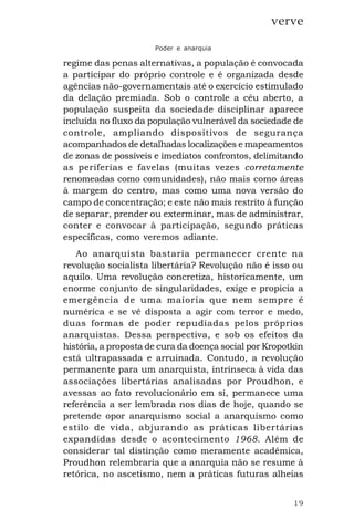 19
verve
Poder e anarquia
regime das penas alternativas, a população é convocada
a participar do próprio controle e é organizada desde
agências não-governamentais até o exercício estimulado
da delação premiada. Sob o controle a céu aberto, a
população suspeita da sociedade disciplinar aparece
incluída no fluxo da população vulnerável da sociedade de
controle, ampliando dispositivos de segurança
acompanhados de detalhadas localizações e mapeamentos
de zonas de possíveis e imediatos confrontos, delimitando
as periferias e favelas (muitas vezes corretamente
renomeadas como comunidades), não mais como áreas
à margem do centro, mas como uma nova versão do
campo de concentração; e este não mais restrito à função
de separar, prender ou exterminar, mas de administrar,
conter e convocar à participação, segundo práticas
específicas, como veremos adiante.
Ao anarquista bastaria permanecer crente na
revolução socialista libertária? Revolução não é isso ou
aquilo. Uma revolução concretiza, historicamente, um
enorme conjunto de singularidades, exige e propicia a
emergência de uma maioria que nem sempre é
numérica e se vê disposta a agir com terror e medo,
duas formas de poder repudiadas pelos próprios
anarquistas. Dessa perspectiva, e sob os efeitos da
história, a proposta de cura da doença social por Kropotkin
está ultrapassada e arruinada. Contudo, a revolução
permanente para um anarquista, intrínseca à vida das
associações libertárias analisadas por Proudhon, e
avessas ao fato revolucionário em si, permanece uma
referência a ser lembrada nos dias de hoje, quando se
pretende opor anarquismo social a anarquismo como
estilo de vida, abjurando as práticas libertárias
expandidas desde o acontecimento 1968. Além de
considerar tal distinção como meramente acadêmica,
Proudhon relembraria que a anarquia não se resume à
retórica, no ascetismo, nem a práticas futuras alheias
 