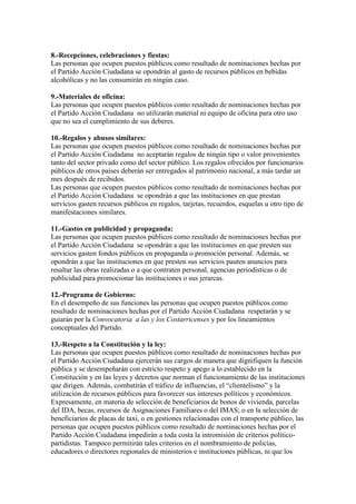 8.-Recepciones, celebraciones y fiestas:
Las personas que ocupen puestos públicos como resultado de nominaciones hechas por
el Partido Acción Ciudadana se opondrán al gasto de recursos públicos en bebidas
alcohólicas y no las consumirán en ningún caso.
9.-Materiales de oficina:
Las personas que ocupen puestos públicos como resultado de nominaciones hechas por
el Partido Acción Ciudadana no utilizarán material ni equipo de oficina para otro uso
que no sea el cumplimiento de sus deberes.
10.-Regalos y abusos similares:
Las personas que ocupen puestos públicos como resultado de nominaciones hechas por
el Partido Acción Ciudadana no aceptarán regalos de ningún tipo o valor provenientes
tanto del sector privado como del sector público. Los regalos ofrecidos por funcionarios
públicos de otros países deberán ser entregados al patrimonio nacional, a más tardar un
mes después de recibidos.
Las personas que ocupen puestos públicos como resultado de nominaciones hechas por
el Partido Acción Ciudadana se opondrán a que las instituciones en que prestan
servicios gasten recursos públicos en regalos, tarjetas, recuerdos, esquelas u otro tipo de
manifestaciones similares.
11.-Gastos en publicidad y propaganda:
Las personas que ocupen puestos públicos como resultado de nominaciones hechas por
el Partido Acción Ciudadana se opondrán a que las instituciones en que presten sus
servicios gasten fondos públicos en propaganda o promoción personal. Además, se
opondrán a que las instituciones en que presten sus servicios pauten anuncios para
resaltar las obras realizadas o a que contraten personal, agencias periodísticas o de
publicidad para promocionar las instituciones o sus jerarcas.
12.-Programa de Gobierno:
En el desempeño de sus funciones las personas que ocupen puestos públicos como
resultado de nominaciones hechas por el Partido Acción Ciudadana respetarán y se
guiarán por la Convocatoria a las y los Costarricenses y por los lineamientos
conceptuales del Partido.
13.-Respeto a la Constitución y la ley:
Las personas que ocupen puestos públicos como resultado de nominaciones hechas por
el Partido Acción Ciudadana ejercerán sus cargos de manera que dignifiquen la función
pública y se desempeñarán con estricto respeto y apego a lo establecido en la
Constitución y en las leyes y decretos que norman el funcionamiento de las instituciones
que dirigen. Además, combatirán el tráfico de influencias, el “clientelismo” y la
utilización de recursos públicos para favorecer sus intereses políticos y económicos.
Expresamente, en materia de selección de beneficiarios de bonos de vivienda, parcelas
del IDA, becas, recursos de Asignaciones Familiares o del IMAS; o en la selección de
beneficiarios de placas de taxi, o en gestiones relacionadas con el transporte público, las
personas que ocupen puestos públicos como resultado de nominaciones hechas por el
Partido Acción Ciudadana impedirán a toda costa la intromisión de criterios políticopartidistas. Tampoco permitirán tales criterios en el nombramiento de policías,
educadores o directores regionales de ministerios e instituciones públicas, ni que los

 