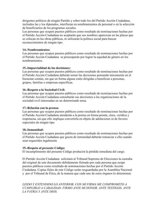 dirigentes políticos de ningún Partido y sobre todo los del Partido Acción Ciudadana,
incluidos las y los diputados, interfieran en nombramientos de personal o en la selección
de beneficiarios de los programas sociales.
Las personas que ocupen puestos públicos como resultado de nominaciones hechas por
el Partido Acción Ciudadana no aceptarán que sus nombres aparezcan en las placas que
se colocan en las obras públicas, ni utilizarán la política social para buscar
reconocimientos de ningún tipo.
14.-Nombramientos:
Las personas que ocupen puestos públicos como resultado de nominaciones hechas por
el Partido Acción Ciudadana se preocuparán por lograr la equidad de género en los
nombramientos.
15.-Imparcialidad de las decisiones:
Las personas que ocupen puestos públicos como resultado de nominaciones hechas por
el Partido Acción Ciudadana deberán tomar las decisiones pensando únicamente en el
bienestar común, sin que en forma alguna estén dirigidas a beneficiar a personas,
grupos, familias o empresas específicas.
16.-Respeto a la Sociedad Civil:
Las personas que ocupen puestos públicos como resultado de nominaciones hechas por
el Partido Acción Ciudadana consultarán sus decisiones a las organizaciones de la
sociedad civil interesadas en un determinado tema.
17.-Relación con la prensa:
Las personas que ocupen puestos públicos como resultado de nominaciones hechas por
el Partido Acción Ciudadana atenderán a la prensa en forma pronta, clara, verídica y
respetuosa, sin que ello implique convertirla en objeto de adulaciones ni de favores
especiales de ningún tipo.
18.-Inmunidad:
Las personas que ocupen puestos públicos como resultado de nominaciones hechas por
el Partido Acción Ciudadana que gocen de inmunidad deberán renunciar a ella cuando
sean requeridos legalmente.
19.-Respeto al presente Código:
El incumplimiento del presente Código producirá la pérdida inmediata del cargo.
El Partido Acción Ciudadana solicitará al Tribunal Supremo de Elecciones la custodia
del original de este documento debidamente firmado por cada persona que ocupe
puestos públicos como resultado de nominaciones hechas por el Partido Acción
Ciudadana. Copias fieles de este Código serán resguardadas por la Asamblea Nacional
y por el Tribunal de Ética, de la manera que cada uno de estos órganos lo determinen.

LEIDO Y ENTENDIDO LO ANTERIOR, CON MI FIRMA ME COMPROMETO A
CUMPLIRLO A CABALIDAD. FIRMO ANTE MI HONOR, ANTE TESTIGOS, ANTE
LA PATRIA Y ANTE DIOS.

 