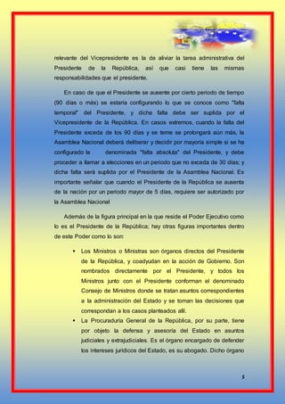 5
relevante del Vicepresidente es la de aliviar la tarea administrativa del
Presidente de la República, así que casi tiene las mismas
responsabilidades que el presidente.
En caso de que el Presidente se ausente por cierto periodo de tiempo
(90 días o más) se estaría configurando lo que se conoce como "falta
temporal" del Presidente, y dicha falta debe ser suplida por el
Vicepresidente de la República. En casos extremos, cuando la falta del
Presidente exceda de los 90 días y se teme se prolongará aún más, la
Asamblea Nacional deberá deliberar y decidir por mayoría simple si se ha
configurado la denominada "falta absoluta" del Presidente, y debe
proceder a llamar a elecciones en un periodo que no exceda de 30 días; y
dicha falta será suplida por el Presidente de la Asamblea Nacional. Es
importante señalar que cuando el Presidente de la República se ausenta
de la nación por un periodo mayor de 5 días, requiere ser autorizado por
la Asamblea Nacional
Además de la figura principal en la que reside el Poder Ejecutivo como
lo es el Presidente de la República; hay otras figuras importantes dentro
de este Poder como lo son:
 Los Ministros o Ministras son órganos directos del Presidente
de la República, y coadyudan en la acción de Gobierno. Son
nombrados directamente por el Presidente, y todos los
Ministros junto con el Presidente conforman el denominado
Consejo de Ministros donde se tratan asuntos correspondientes
a la administración del Estado y se toman las decisiones que
correspondan a los casos planteados allí.
 La Procuraduría General de la República, por su parte, tiene
por objeto la defensa y asesoría del Estado en asuntos
judiciales y extrajudiciales. Es el órgano encargado de defender
los intereses jurídicos del Estado, es su abogado. Dicho órgano
 