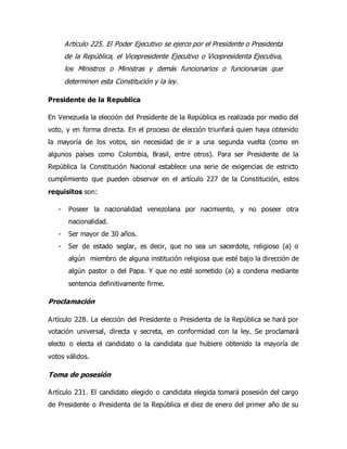 Artículo 225. El Poder Ejecutivo se ejerce por el Presidente o Presidenta
de la República, el Vicepresidente Ejecutivo o Vicepresidenta Ejecutiva,
los Ministros o Ministras y demás funcionarios o funcionarias que
determinen esta Constitución y la ley.
Presidente de la Republica
En Venezuela la elección del Presidente de la República es realizada por medio del
voto, y en forma directa. En el proceso de elección triunfará quien haya obtenido
la mayoría de los votos, sin necesidad de ir a una segunda vuelta (como en
algunos países como Colombia, Brasil, entre otros). Para ser Presidente de la
República la Constitución Nacional establece una serie de exigencias de estricto
cumplimiento que pueden observar en el artículo 227 de la Constitución, estos
requisitos son:
- Poseer la nacionalidad venezolana por nacimiento, y no poseer otra
nacionalidad.
- Ser mayor de 30 años.
- Ser de estado seglar, es decir, que no sea un sacerdote, religioso (a) o
algún miembro de alguna institución religiosa que esté bajo la dirección de
algún pastor o del Papa. Y que no esté sometido (a) a condena mediante
sentencia definitivamente firme.
Proclamación
Artículo 228. La elección del Presidente o Presidenta de la República se hará por
votación universal, directa y secreta, en conformidad con la ley. Se proclamará
electo o electa el candidato o la candidata que hubiere obtenido la mayoría de
votos válidos.
Toma de posesión
Artículo 231. El candidato elegido o candidata elegida tomará posesión del cargo
de Presidente o Presidenta de la República el diez de enero del primer año de su
 
