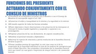 FUNCIONES DEL PRESIDENTE
ACTUANDO CONJUNTAMENTE CON EL
CONSEJO DE MINISTROS Al Presidente de la República actuando con el Ministro o con el Consejo de
Ministros le corresponde según el art 168:
 1)Conservar el orden y tranquilidad en lo interior y la seguridad en lo exterior.
 2)El mando superior de todas las fuerzas armadas.
 3)Poner objeciones o hacer observaciones a los proyectos de ley (interponer el
veto) que le remita el poder legislativo y suspender u oponerse a su
promulgación.
 4)Proponer proyectos de ley con declaratoria de urgente consideración.
 5)Nombrar al personal consular y diplomático.
 6)Decretar la ruptura de relaciones y previa resolución de la Asamblea General,
declarar la guerra.
 7)Tomar medidas prontas de seguridad, en este caso como en el de la
suspensión de la seguridad individual se trata de los poderes de emergencia que
tiene el Poder Ejecutivo. Son aceptadas o levantadas por la Asamblea General
tiene que existir un caso grave e imprevisto de ataque exterior o de conmoción
interior.
 