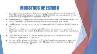 MINISTROS DE ESTADO
 La ley por mayoría absoluta de componentes de cada Cámara y a iniciativa del
Poder Ejecutivo, determinara el numero de Ministerios, su denominación propia y
atribuciones, y competencias en razón de materia.
 El Presidente de la Republica adjudicara los Ministerios entre ciudadanos que por
contar con apoyo parlamentario aseguren su permanencia en el cargo.
 Los Ministros cesaran en sus cargos por resolución del Presidente de la República.
(Art 174)
 Al iniciarse cada periodo legislativo, los Ministros darán cuenta sucinta a la
Asamblea General del estado de todo lo concerniente a sus respectivos Ministerios.
(Art 177)
 Cada Ministerio tendrá un Subsecretario que ingresara con el Ministro a su
propuesta y cesara con él. (Art 183)
 En caso de licencia de un Ministro, el Presidente designará a quien lo sustituya
interinamente, debiendo designar a otro Ministro o en el Subsecretario de la
respectiva cartera. (Art 184)
 