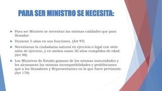 PARA SER MINISTRO SE NECESITA:
 Para ser Ministro se necesitan las mismas calidades que para
Senador:
 Duraran 5 años en sus funciones. (Art 97)
 Necesitaran la ciudadanía natural en ejercicio o legal con siete
años de ejercicio, y en ambos casos 30 años cumplidos de edad.
(Art 98)
 Los Ministros de Estado gozaran de las mismas inmunidades y
les alcanzaran las mismas incompatibilidades y prohibiciones
que a los Senadores y Representantes en lo que fuere pertinente.
(Art 178)
 