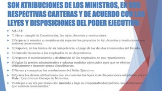 SON ATRIBUCIONES DE LOS MINISTROS, EN SUS
RESPECTIVAS CARTERAS Y DE ACUERDO CON LAS
LEYES Y DISPOSICIONES DEL PODER EJECUTIVO:
 Art.181:
 “1)Hacer cumplir la Constitución, las leyes, decretos y resoluciones.
 2)Preparar y someter a consideración superior los proyectos de ley, decretos y resoluciones que
estimen convenientes.
 3)Disponer, en los limites de su competencia, el pago de las deudas reconocidas del Estado.
 4)Conceder licencias a los empleados de su dependencia.
 5)Proponer el nombramiento o destitución de los empleados de sus reparticiones.
 6)Vigilar la gestión administrativa y adoptar medidas adecuadas para que se efectúe
debidamente e imponer penas disciplinarias.
 7)Firmar y comunicar las resoluciones del Poder Ejecutivo.
 8)Ejercer las demás atribuciones que les cometan las leyes o las disposiciones adoptadas por el
Poder Ejecutivo en Consejo de Ministros.
 9)Delegar a su vez por resolución fundada y bajo su responsabilidad política, las atribuciones
que estimen convenientes.”
 