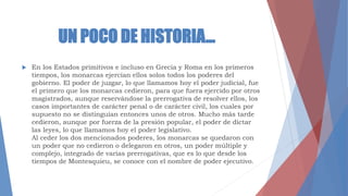 UN POCO DE HISTORIA…
 En los Estados primitivos e incluso en Grecia y Roma en los primeros
tiempos, los monarcas ejercían ellos solos todos los poderes del
gobierno. El poder de juzgar, lo que llamamos hoy el poder judicial, fue
el primero que los monarcas cedieron, para que fuera ejercido por otros
magistrados, aunque reservándose la prerrogativa de resolver ellos, los
casos importantes de carácter penal o de carácter civil, los cuales por
supuesto no se distinguían entonces unos de otros. Mucho más tarde
cedieron, aunque por fuerza de la presión popular, el poder de dictar
las leyes, lo que llamamos hoy el poder legislativo.
Al ceder los dos mencionados poderes, los monarcas se quedaron con
un poder que no cedieron o delegaron en otros, un poder múltiple y
complejo, integrado de varias prerrogativas, que es lo que desde los
tiempos de Montesquieu, se conoce con el nombre de poder ejecutivo.
 