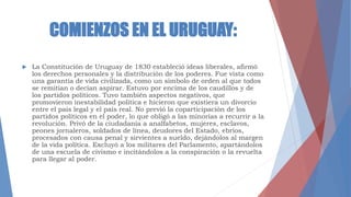 COMIENZOS EN EL URUGUAY:
 La Constitución de Uruguay de 1830 estableció ideas liberales, afirmó
los derechos personales y la distribución de los poderes. Fue vista como
una garantía de vida civilizada, como un símbolo de orden al que todos
se remitían o decían aspirar. Estuvo por encima de los caudillos y de
los partidos políticos. Tuvo también aspectos negativos, que
promovieron inestabilidad política e hicieron que existiera un divorcio
entre el país legal y el país real. No previó la coparticipación de los
partidos políticos en el poder, lo que obligó a las minorías a recurrir a la
revolución. Privó de la ciudadanía a analfabetos, mujeres, esclavos,
peones jornaleros, soldados de línea, deudores del Estado, ebrios,
procesados con causa penal y sirvientes a sueldo, dejándolos al margen
de la vida política. Excluyó a los militares del Parlamento, apartándolos
de una escuela de civismo e incitándolos a la conspiración o la revuelta
para llegar al poder.
 
