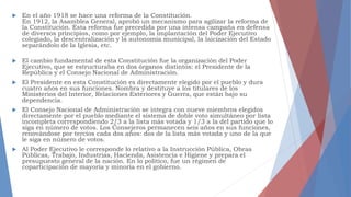  En el año 1918 se hace una reforma de la Constitución.
En 1912, la Asamblea General, aprobó un mecanismo para agilizar la reforma de
la Constitución. Esta reforma fue precedida por una intensa campaña en defensa
de diversos principios, como por ejemplo, la implantación del Poder Ejecutivo
colegiado, la descentralización y la autonomía municipal, la laicización del Estado
separándolo de la Iglesia, etc.
 El cambio fundamental de esta Constitución fue la organización del Poder
Ejecutivo, que se estructuraba en dos órganos distintos: el Presidente de la
República y el Consejo Nacional de Administración.
 El Presidente en esta Constitución es directamente elegido por el pueblo y dura
cuatro años en sus funciones. Nombra y destituye a los titulares de los
Ministerios del Interior, Relaciones Exteriores y Guerra, que están bajo su
dependencia.
 El Consejo Nacional de Administración se integra con nueve miembros elegidos
directamente por el pueblo mediante el sistema de doble voto simultáneo por lista
incompleta correspondiendo 2/3 a la lista más votada y 1/3 a la del partido que lo
siga en número de votos. Los Consejeros permanecen seis años en sus funciones,
renovándose por tercios cada dos años: dos de la lista más votada y uno de la que
le siga en número de votos.
 Al Poder Ejecutivo le corresponde lo relativo a la Instrucción Pública, Obras
Públicas, Trabajo, Industrias, Hacienda, Asistencia e Higiene y prepara el
presupuesto general de la nación. En lo político, fue un régimen de
coparticipación de mayoría y minoría en el gobierno.
 