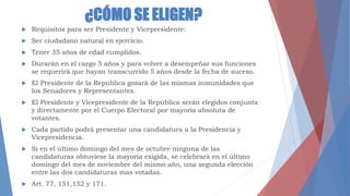 ¿CÓMO SE ELIGEN?
 Requisitos para ser Presidente y Vicepresidente:
 Ser ciudadano natural en ejercicio.
 Tener 35 años de edad cumplidos.
 Durarán en el cargo 5 años y para volver a desempeñar sus funciones
se requerirá que hayan transcurrido 5 años desde la fecha de suceso.
 El Presidente de la República gozará de las mismas inmunidades que
los Senadores y Representantes.
 El Presidente y Vicepresidente de la República serán elegidos conjunta
y directamente por el Cuerpo Electoral por mayoría absoluta de
votantes.
 Cada partido podrá presentar una candidatura a la Presidencia y
Vicepresidencia.
 Si en el último domingo del mes de octubre ninguna de las
candidaturas obtuviese la mayoría exigida, se celebrará en el último
domingo del mes de noviembre del mismo año, una segunda elección
entre las dos candidaturas mas votadas.
 Art. 77, 151,152 y 171.
 