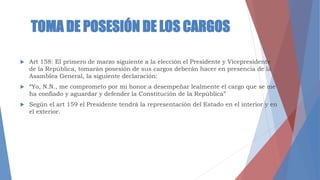 TOMA DE POSESIÓN DE LOS CARGOS
 Art 158: El primero de marzo siguiente a la elección el Presidente y Vicepresidente
de la República, tomarán posesión de sus cargos deberán hacer en presencia de la
Asamblea General, la siguiente declaración:
 “Yo, N.N., me comprometo por mi honor a desempeñar lealmente el cargo que se me
ha confiado y aguardar y defender la Constitución de la República”
 Según el art 159 el Presidente tendrá la representación del Estado en el interior y en
el exterior.
 