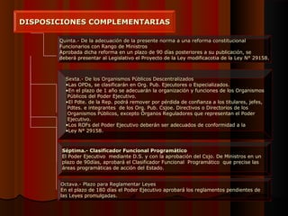 DISPOSICIONES COMPLEMENTARIASDISPOSICIONES COMPLEMENTARIAS
Quinta.- De la adecuación de la presente norma a una reforma constitucionalQuinta.- De la adecuación de la presente norma a una reforma constitucional
Funcionarios con Rango de Ministros
Aprobada dicha reforma en un plazo de 90 días posteriores a su publicación, se
deberá presentar al Legislativo el Proyecto de la Ley modificacotia de la Ley N° 29158.
Sexta.- De los Organismos Públicos DescentralizadosSexta.- De los Organismos Públicos Descentralizados
•Las OPDs, se clasificarán en Org. Pub. Ejecutores o Especializados.
•En el plazo de 1 año se adecuarán la organización y funciones de los Organismos
Públicos del Poder Ejecutivo.
•El Pdte. de la Rep. podrá remover por pérdida de confianza a los titulares, jefes,
Pdtes. e integrantes de los Org. Pub. Csjoe. Directivos o Directorios de los
Organismos Públicos, excepto Órganos Reguladores que representan el Poder
Ejecutivo.
•Los ROFs del Poder Ejecutivo deberán ser adecuados de conformidad a la
•Ley N° 29158.
Séptima.- Clasificador Funcional ProgramáticoSéptima.- Clasificador Funcional Programático
El Poder Ejecutivo mediante D.S. y con la aprobación del Csjo. De Ministros en un
plazo de 90días, aprobará el Clasificador Funcional Programático que precise las
áreas programáticas de acción del Estado.
Octava.- Plazo para Reglamentar LeyesOctava.- Plazo para Reglamentar Leyes
En el plazo de 180 días el Poder Ejecutivo aprobará los reglamentos pendientes de
las Leyes promulgadas.
 