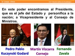 En este poder encontramos al Presidente,
que es el jefe del Estado y personifica a la
nación; a Vicepresidente y al Consejo de
Ministros.
IV- Unidad : CÍVICA I.E.P «Nuestra Señora de Guadalupe»