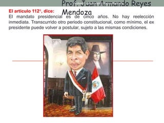 El articulo 112°, dice:
El mandato presidencial es de cinco años. No hay reelección
inmediata. Transcurrido otro periodo constitucional, como mínimo, el ex
presidente puede volver a postular, sujeto a las mismas condiciones.
Prof. Juan Armando Reyes
Mendoza
Profesor: Juan Armando Reyes Mendoza
 