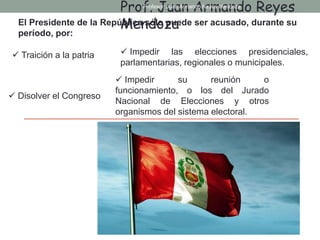 El Presidente de la República sólo puede ser acusado, durante su
período, por:
 Traición a la patria  Impedir las elecciones presidenciales,
parlamentarias, regionales o municipales.
 Disolver el Congreso
 Impedir su reunión o
funcionamiento, o los del Jurado
Nacional de Elecciones y otros
organismos del sistema electoral.
Prof. Juan Armando Reyes
Mendoza
Profesor: Juan Armando Reyes Mendoza
 