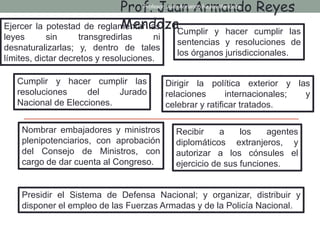 Ejercer la potestad de reglamentar las
leyes sin transgredirlas ni
desnaturalizarlas; y, dentro de tales
límites, dictar decretos y resoluciones.
Cumplir y hacer cumplir las
sentencias y resoluciones de
los órganos jurisdiccionales.
Cumplir y hacer cumplir las
resoluciones del Jurado
Nacional de Elecciones.
Dirigir la política exterior y las
relaciones internacionales; y
celebrar y ratificar tratados.
Nombrar embajadores y ministros
plenipotenciarios, con aprobación
del Consejo de Ministros, con
cargo de dar cuenta al Congreso.
Recibir a los agentes
diplomáticos extranjeros, y
autorizar a los cónsules el
ejercicio de sus funciones.
Presidir el Sistema de Defensa Nacional; y organizar, distribuir y
disponer el empleo de las Fuerzas Armadas y de la Policía Nacional.
Prof. Juan Armando Reyes
Mendoza
Profesor: Juan Armando Reyes Mendoza
 