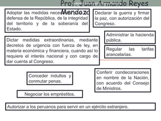 Adoptar las medidas necesarias para la
defensa de la República, de la integridad
del territorio y de la soberanía del
Estado.
Declarar la guerra y firmar
la paz, con autorización del
Congreso.
Administrar la hacienda
pública.
Negociar los empréstitos.
Dictar medidas extraordinarias, mediante
decretos de urgencia con fuerza de ley, en
materia económica y financiera, cuando así lo
requiere el interés nacional y con cargo de
dar cuenta al Congreso.
Regular las tarifas
arancelarias.
Conceder indultos y
conmutar penas.
Conferir condecoraciones
en nombre de la Nación,
con acuerdo del Consejo
de Ministros.
Autorizar a los peruanos para servir en un ejército extranjero.
Prof. Juan Armando Reyes
Mendoza
Profesor: Juan Armando Reyes Mendoza
 