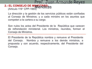2.- EL CONSEJO DE MINISTROS:
(Articulo 119° CPP-1993)
La dirección y la gestión de los servicios públicos están confiadas
al Consejo de Ministros; y a cada ministro en los asuntos que
competen a la cartera a su cargo.
Son nulos los actos del Presidente de la República que carecen
de refrendación ministerial. Los ministros, reunidos, forman el
Consejo de Ministros.
El Presidente de la República nombra y remueve al Presidente
del Consejo. Nombra y remueve a los demás ministros, a
propuesta y con acuerdo, respectivamente, del Presidente del
Consejo.
Prof. Juan Armando Reyes
Mendoza
Profesor: Juan Armando Reyes Mendoza
 