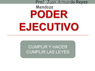 PODER
EJECUTIVO
CUMPLIR Y HACER
CUMPLIR LAS LEYES
Prof. Juan Armando Reyes
Mendoza
Profesor: Juan Armando Reyes Mendoza
 